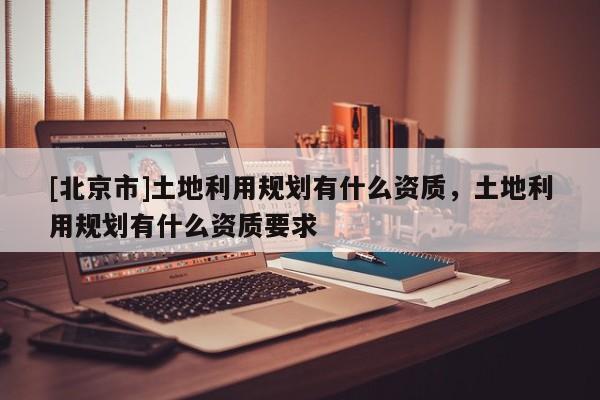 [北京市]土地利用规划有什么资质，土地利用规划有什么资质要求