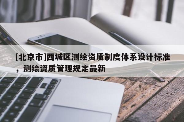 [北京市]西城区测绘资质制度体系设计标准，测绘资质管理规定最新