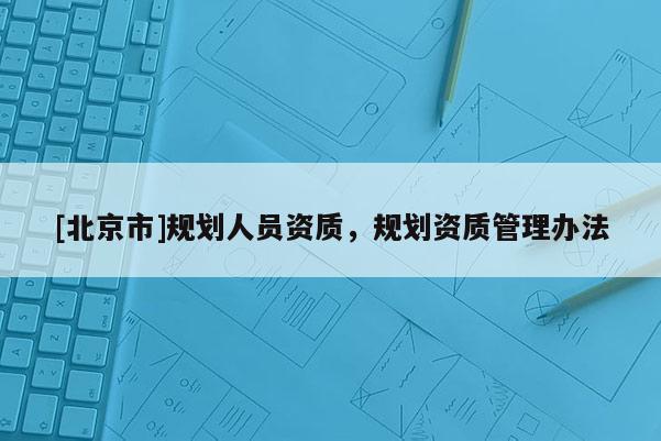 [北京市]规划人员资质，规划资质管理办法