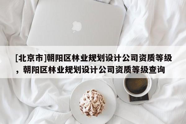 [北京市]朝阳区林业规划设计公司资质等级，朝阳区林业规划设计公司资质等级查询