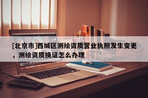 [北京市]西城区测绘资质营业执照发生变更，测绘资质换证怎么办理