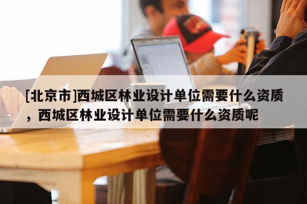 [北京市]西城区林业设计单位需要什么资质，西城区林业设计单位需要什么资质呢