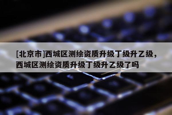 [北京市]西城区测绘资质升级丁级升乙级，西城区测绘资质升级丁级升乙级了吗
