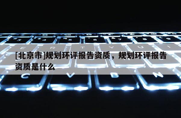 [北京市]规划环评报告资质，规划环评报告资质是什么
