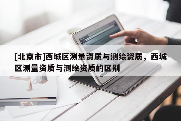 [北京市]西城区测量资质与测绘资质，西城区测量资质与测绘资质的区别