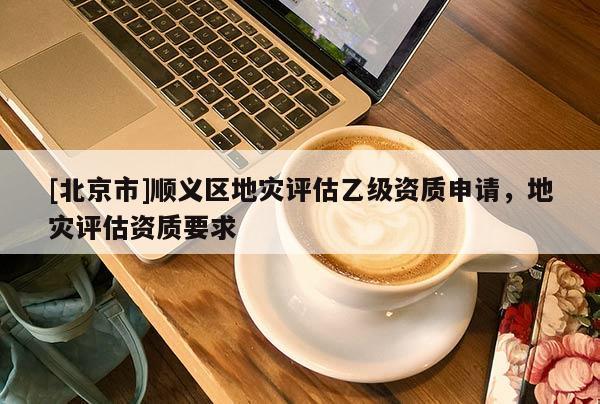 [北京市]顺义区地灾评估乙级资质申请，地灾评估资质要求