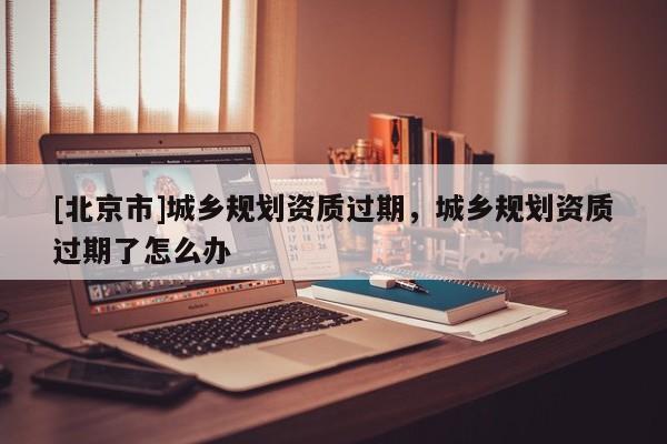 [北京市]城乡规划资质过期，城乡规划资质过期了怎么办