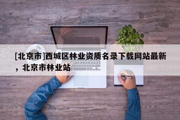[北京市]西城区林业资质名录下载网站最新，北京市林业站