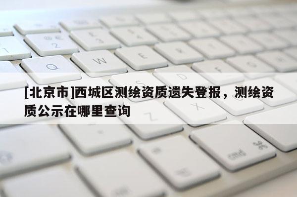 [北京市]西城区测绘资质遗失登报，测绘资质公示在哪里查询