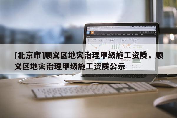 [北京市]顺义区地灾治理甲级施工资质，顺义区地灾治理甲级施工资质公示