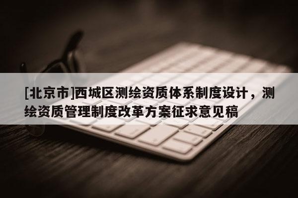 [北京市]西城区测绘资质体系制度设计，测绘资质管理制度改革方案征求意见稿