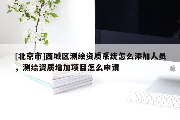 [北京市]西城区测绘资质系统怎么添加人员，测绘资质增加项目怎么申请