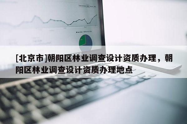 [北京市]朝阳区林业调查设计资质办理，朝阳区林业调查设计资质办理地点