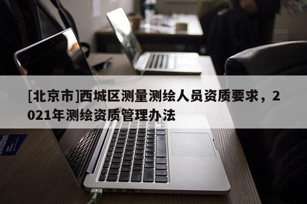[北京市]西城区测量测绘人员资质要求，2021年测绘资质管理办法