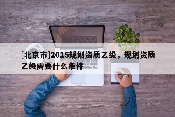 [北京市]2015规划资质乙级，规划资质乙级需要什么条件