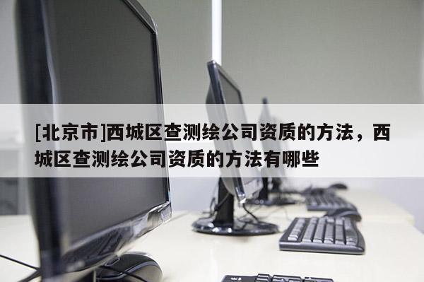 [北京市]西城区查测绘公司资质的方法，西城区查测绘公司资质的方法有哪些
