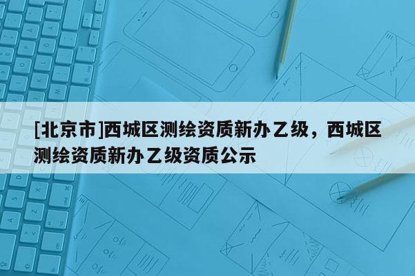 [北京市]西城区测绘资质新办乙级，西城区测绘资质新办乙级资质公示