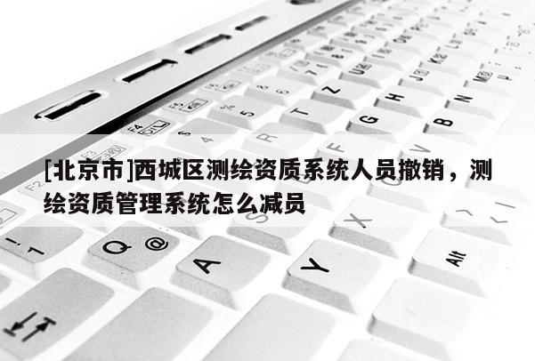 [北京市]西城区测绘资质系统人员撤销，测绘资质管理系统怎么减员