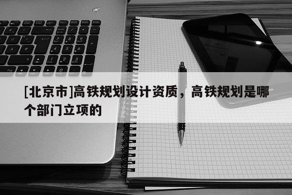 [北京市]高铁规划设计资质，高铁规划是哪个部门立项的