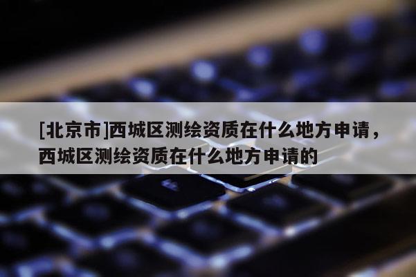 [北京市]西城区测绘资质在什么地方申请，西城区测绘资质在什么地方申请的