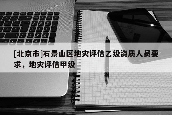 [北京市]石景山区地灾评估乙级资质人员要求，地灾评估甲级