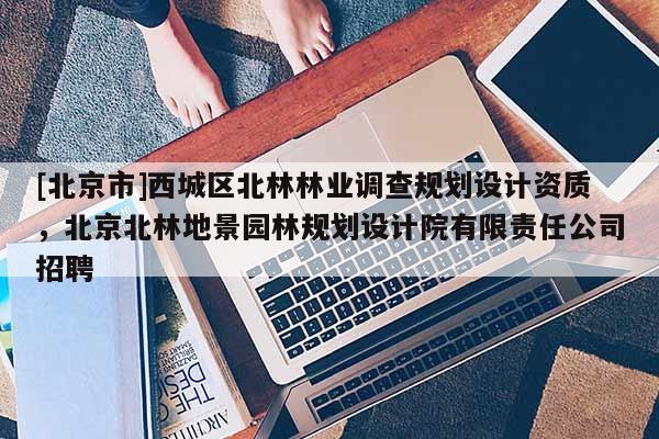 [北京市]西城区北林林业调查规划设计资质，北京北林地景园林规划设计院有限责任公司招聘