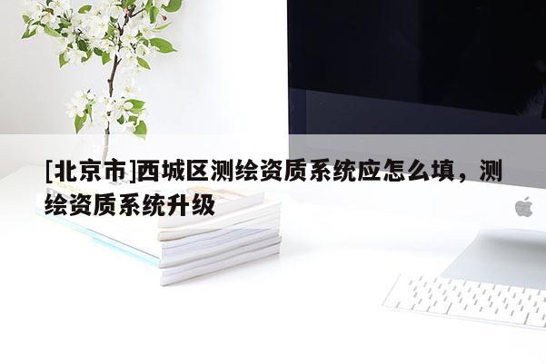 [北京市]西城区测绘资质系统应怎么填，测绘资质系统升级