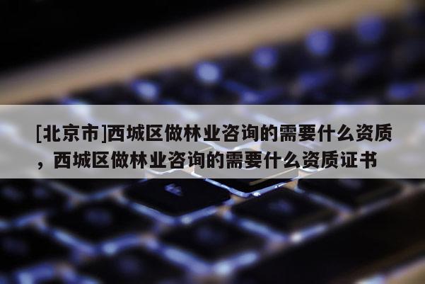[北京市]西城区做林业咨询的需要什么资质，西城区做林业咨询的需要什么资质证书