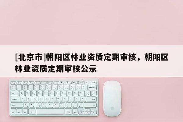 [北京市]朝阳区林业资质定期审核，朝阳区林业资质定期审核公示