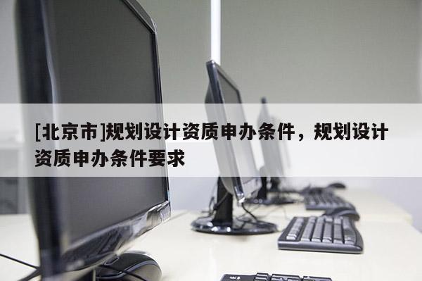 [北京市]规划设计资质申办条件，规划设计资质申办条件要求
