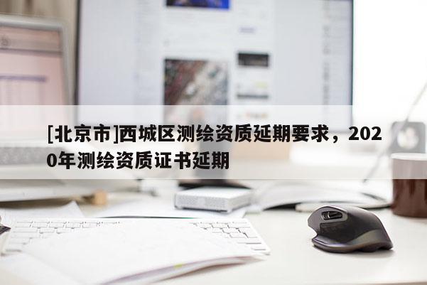 [北京市]西城区测绘资质延期要求，2020年测绘资质证书延期