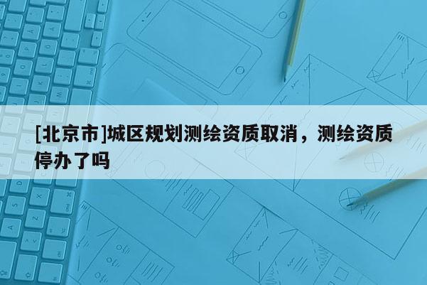 [北京市]城区规划测绘资质取消，测绘资质停办了吗