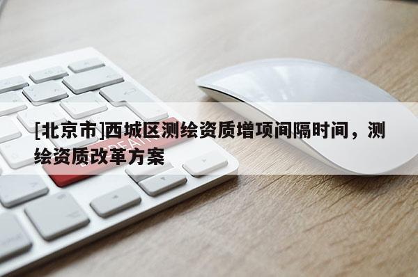 [北京市]西城区测绘资质增项间隔时间，测绘资质改革方案