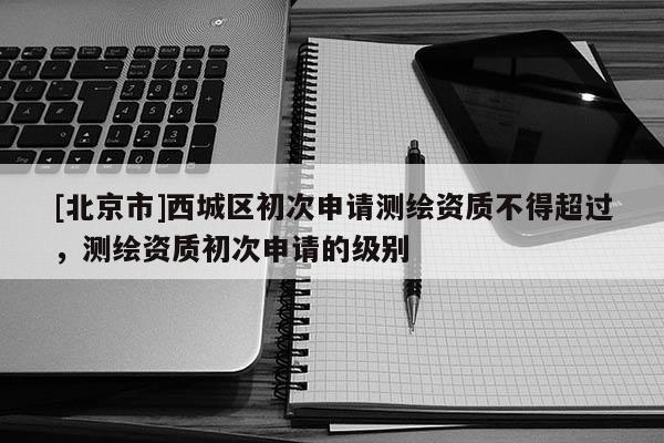 [北京市]西城区初次申请测绘资质不得超过，测绘资质初次申请的级别