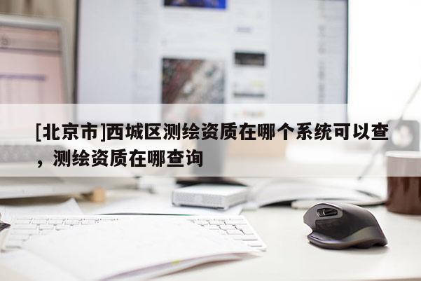 [北京市]西城区测绘资质在哪个系统可以查，测绘资质在哪查询