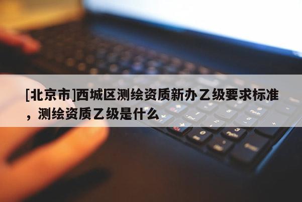 [北京市]西城区测绘资质新办乙级要求标准，测绘资质乙级是什么