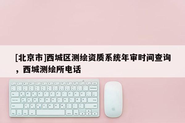 [北京市]西城区测绘资质系统年审时间查询，西城测绘所电话