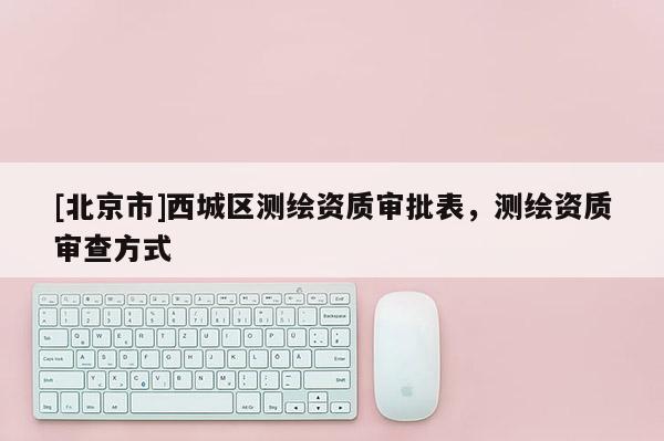 [北京市]西城区测绘资质审批表，测绘资质审查方式