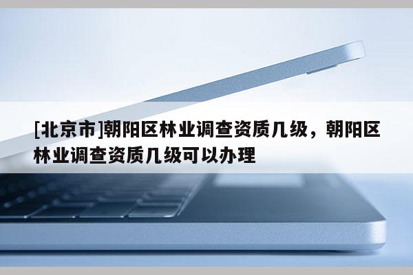 [北京市]朝阳区林业调查资质几级，朝阳区林业调查资质几级可以办理