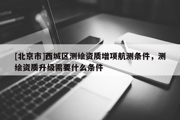 [北京市]西城区测绘资质增项航测条件，测绘资质升级需要什么条件