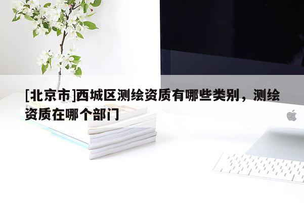 [北京市]西城区测绘资质有哪些类别，测绘资质在哪个部门