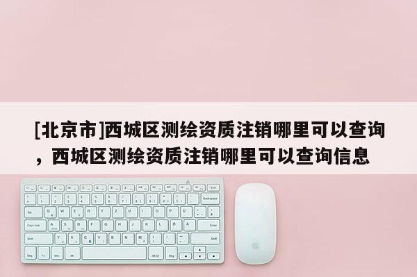 [北京市]西城区测绘资质注销哪里可以查询，西城区测绘资质注销哪里可以查询信息