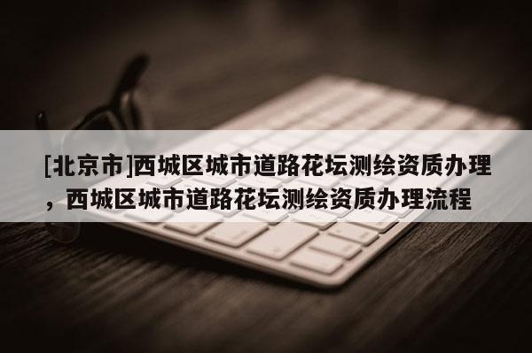 [北京市]西城区城市道路花坛测绘资质办理，西城区城市道路花坛测绘资质办理流程