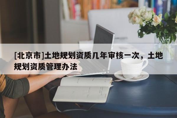 [北京市]土地规划资质几年审核一次，土地规划资质管理办法