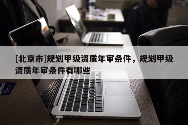 [北京市]规划甲级资质年审条件，规划甲级资质年审条件有哪些