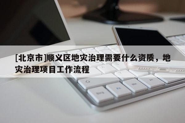 [北京市]顺义区地灾治理需要什么资质，地灾治理项目工作流程