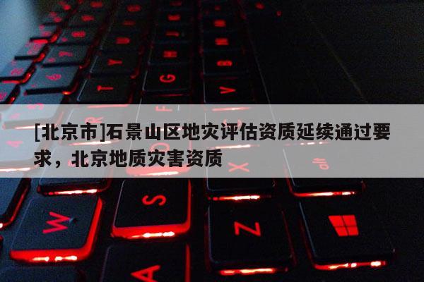 [北京市]石景山区地灾评估资质延续通过要求，北京地质灾害资质
