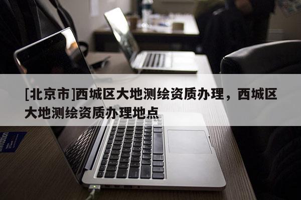 [北京市]西城区大地测绘资质办理，西城区大地测绘资质办理地点