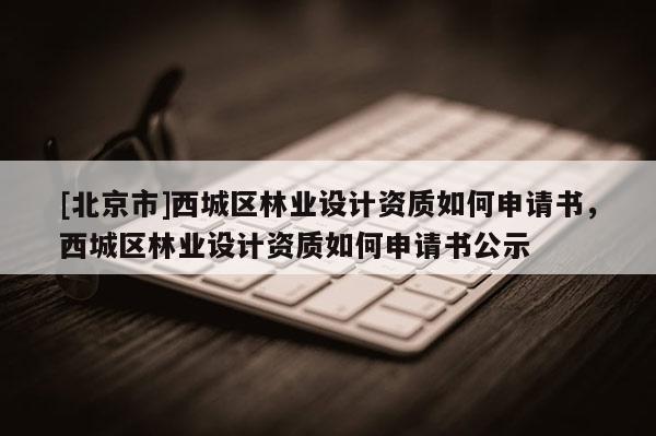 [北京市]西城区林业设计资质如何申请书，西城区林业设计资质如何申请书公示