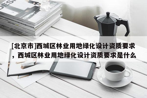 [北京市]西城区林业用地绿化设计资质要求，西城区林业用地绿化设计资质要求是什么